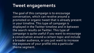 Tweet engagements
The goal of this campaign is to encourage
conversation, which can revolve around a
promoted or organic tweet that is already present
in your timeline. This type of campaign is
displayed in the Twitter timeline and in between
the search results on Twitter. This type of
campaign is quite useful if you want to encourage
a conversation around a certain topic and include
a broader audience, or you just want to increase
the exposure of your profile into a particular
theme segment.
 