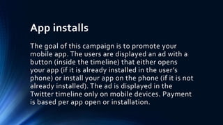 App installs
The goal of this campaign is to promote your
mobile app. The users are displayed an ad with a
button (inside the timeline) that either opens
your app (if it is already installed in the user’s
phone) or install your app on the phone (if it is not
already installed). The ad is displayed in the
Twitter timeline only on mobile devices. Payment
is based per app open or installation.
 