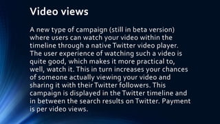 Video views
A new type of campaign (still in beta version)
where users can watch your video within the
timeline through a native Twitter video player.
The user experience of watching such a video is
quite good, which makes it more practical to,
well, watch it. This in turn increases your chances
of someone actually viewing your video and
sharing it with their Twitter followers. This
campaign is displayed in the Twitter timeline and
in between the search results on Twitter. Payment
is per video views.
 