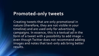 Promoted-only tweets
Creating tweets that are only promotional in
nature (therefore, they are not visible in your
timeline) and are used only for advertising
campaigns. In essence, this is a textual ad in the
form of a tweet with a possibility to add image –
even though Twitter does not recommend adding
images and notes that text-only ads bring better
results.
 