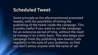Scheduled Tweet
Same principle as the aforementioned promoted
tweets, with the possibility of timing the
publishing of the tweet inside the campaign. This
is pretty useful if you want to run the campaign
for an extensive period of time, without the need
to manage it on a daily basis. This also keeps your
campaign fresh (by publishing new tweets / ads
regularly) in the eyes of your audience, so that
you don’t annoy anyone with the same ol’ ad.
 