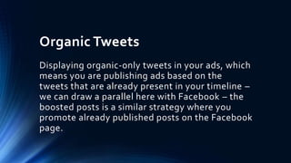Organic Tweets
Displaying organic-only tweets in your ads, which
means you are publishing ads based on the
tweets that are already present in your timeline –
we can draw a parallel here with Facebook – the
boosted posts is a similar strategy where you
promote already published posts on the Facebook
page.
 