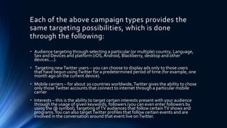 Each of the above campaign types provides the
same targeting possibilities, which is done
through the following:
• Audience targeting through selecting a particular (or multiple) country, Language,
Sex and Devices and platform (iOS,Android, Blackberry, desktop and other
devices....).
• Targeting newTwitter users – you can choose to display ads only to those users
that have begun usingTwitter for a predetermined period of time (for example, one
month ago on the current device).
• Mobile carriers – for about 20 countries worldwide,Twitter gives the ability to chose
only thoseTwitter accounts that connect to internet through a particular mobile
carrier
• Interests – this is the ability to target certain interests present with your audience
through the usage of given keywords, followers (you can even enter followers by
using the @ symbol), targeting ofTV audiences that follow certainTV shows and
programs.You can also targetTwitter profiles that follow certain events and are
involved in the conversation around that event live onTwitter.
 