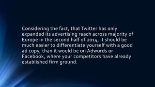 Considering the fact, that Twitter has only
expanded its advertising reach across majority of
Europe in the second half of 2014, it should be
much easier to differentiate yourself with a good
ad copy, than it would be on Adwords or
Facebook, where your competitors have already
established firm ground.
 