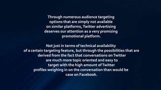 Through numerous audience targeting
options that are simply not available
on similar platforms,Twitter advertising
deserves our attention as a very promising
promotional platform.
Not just in terms of technical availability
of a certain targeting feature, but through the possibilities that are
derived from the fact that conversations onTwitter
are much more topic oriented and easy to
target with the high amount ofTwitter
profiles weighing in on the conversation than would be
case on Facebook.
 