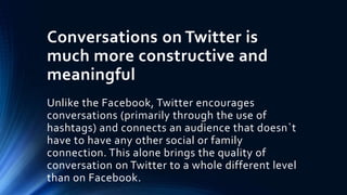 Conversations on Twitter is
much more constructive and
meaningful
Unlike the Facebook, Twitter encourages
conversations (primarily through the use of
hashtags) and connects an audience that doesn`t
have to have any other social or family
connection. This alone brings the quality of
conversation on Twitter to a whole different level
than on Facebook.
 