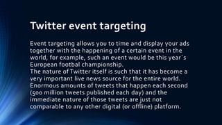 Twitter event targeting
Event targeting allows you to time and display your ads
together with the happening of a certain event in the
world, for example, such an event would be this year`s
European footbal championship.
The nature of Twitter itself is such that it has become a
very important live news source for the entire world.
Enormous amounts of tweets that happen each second
(500 million tweets published each day) and the
immediate nature of those tweets are just not
comparable to any other digital (or offline) platform.
 