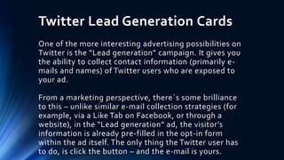 Twitter Lead Generation Cards
One of the more interesting advertising possibilities on
Twitter is the “Lead generation” campaign. It gives you
the ability to collect contact information (primarily e-
mails and names) of Twitter users who are exposed to
your ad.
From a marketing perspective, there`s some brilliance
to this – unlike similar e-mail collection strategies (for
example, via a Like Tab on Facebook, or through a
website), in the “Lead generation” ad, the visitor’s
information is already pre-filled in the opt-in form
within the ad itself. The only thing the Twitter user has
to do, is click the button – and the e-mail is yours.
 