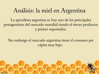 Análisis: la miel en Argentina
La apicultura argentina es hoy uno de los principales
protagonistas del mercado mundial siendo el tercer productor
y primer exportador.
Sin embargo el mercado argentina tiene el consumo per
cápita muy bajo.

 