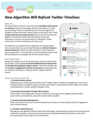 New	
  Algorithm	
  Will	
  Refresh	
  Twi3er	
  Timelines	
  	
  
	
  What	
  It	
  Is	
  	
  
This	
  week	
  Twi)er	
  released	
  a	
  new	
  feature	
  that	
  priori%zes	
  tweets	
  based	
  
on	
  relevancy	
  instead	
  of	
  chronology.	
  Similar	
  to	
  the	
  pla:orm’s	
  “while	
  
you	
  were	
  away”	
  feature	
  introduced	
  last	
  year,	
  the	
  new	
  algorithm	
  is	
  
designed	
  to	
  show	
  a	
  few	
  (say,	
  a	
  dozen)	
  tweets	
  at	
  the	
  top	
  of	
  users’	
  feeds	
  
to	
  help	
  catch	
  them	
  up	
  on	
  big	
  moments	
  they’ve	
  missed	
  since	
  they	
  last	
  
logged	
  in.	
  Said	
  tweets	
  will	
  be	
  determined	
  based	
  on	
  previous	
  
interacDons,	
  interests,	
  and	
  trends	
  within	
  an	
  individual’s	
  Twi)er	
  
community,	
  as	
  well	
  as	
  the	
  behavior	
  of	
  similar	
  users.	
  	
  
	
  
The	
  pla:orm	
  has	
  indicated	
  that	
  the	
  algorithm	
  will	
  only	
  pull	
  tweets	
  
from	
  accounts	
  that	
  users	
  are	
  already	
  following	
  and	
  will	
  not	
  include	
  or	
  
directly	
  impact	
  ads.	
  Twi)er	
  has	
  reiterated	
  that	
  it	
  will	
  not	
  become	
  a	
  
pay-­‐to-­‐play	
  pla:orm.	
  The	
  new	
  feed	
  is	
  currently	
  available	
  via	
  opt	
  in	
  and	
  
will	
  be	
  rolling	
  out	
  to	
  everybody	
  over	
  the	
  next	
  several	
  weeks.	
  	
  
	
  
Brand	
  Applica;on	
  	
  
Because	
  this	
  update	
  aims	
  to	
  bring	
  interesDng,	
  relevant	
  content	
  to	
  the	
  
top	
  of	
  feeds,	
  it	
  will	
  probably	
  be	
  most	
  beneﬁcial	
  for	
  those	
  brands	
  who	
  
are	
  already	
  sharing	
  popular	
  organic	
  content.	
  Twi)er	
  has	
  already	
  seen	
  
an	
  increase	
  in	
  engagements	
  and	
  live	
  commentary	
  among	
  people	
  who	
  
are	
  using	
  the	
  new	
  feature,	
  including	
  a	
  jump	
  in	
  organic	
  reach	
  for	
  
brands.	
  
Bring	
  Your	
  Content	
  to	
  the	
  Top	
  	
  
1.	
  Priori%ze	
  Quality	
  Content	
  	
  
Stepping	
  up	
  your	
  content	
  game	
  will	
  likely	
  result	
  in	
  higher	
  organic	
  visibility	
  and	
  engagement.	
  Ensure	
  that	
  
branded	
  content	
  is	
  of	
  opDmal	
  quality	
  and	
  aligns	
  with	
  Twi)er’s	
  creaDve	
  best	
  pracDces.	
  Make	
  sure	
  content	
  
is	
  developed	
  with	
  a	
  Twi)er-­‐speciﬁc	
  strategy	
  in	
  mind.	
  
	
  
	
  2.	
  Encourage	
  Conversa%on	
  Through	
  Call-­‐to-­‐Ac%ons	
  	
  
	
  Call-­‐to-­‐acDons	
  have	
  always	
  been	
  a	
  proven	
  method	
  to	
  encourage	
  users	
  to	
  engage.	
  IdenDfy	
  creaDve	
  
	
  ways	
  to	
  drive	
  conversaDon	
  by	
  using	
  calls-­‐to-­‐acDon	
  where	
  possible.	
  	
  
	
  
	
  3.	
  Increase	
  Community	
  Management	
  	
  
	
  Keep	
  a	
  close	
  eye	
  on	
  how	
  users	
  are	
  interacDng	
  with	
  your	
  content	
  to	
  create	
  opportuniDes	
  for	
  engagement	
  
	
  and	
  increased	
  visibility.	
  	
   	
  	
  
	
  
	
  4.	
  	
  Consider	
  Timely	
  Relevancy	
  
	
  Although	
  the	
  new	
  algorithm	
  divorces	
  tweets	
  from	
  chronology,	
  remaining	
  acDve	
  during	
  Dmes	
  of	
  increased	
  user	
  
	
  acDvity	
  (for	
  examples,	
  around	
  events	
  and	
  moments)	
  can	
  help	
  boost	
  tweet	
  performance,	
  which	
  will	
  in	
  
	
  turn	
  help	
  tweets	
  surface	
  higher	
  in	
  the	
  new	
  Dmeline.	
  	
  
 