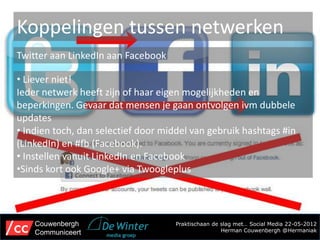 Koppelingen tussen netwerken
Twitter aan LinkedIn aan Facebook

• Liever niet!
Ieder netwerk heeft zijn of haar eigen mogelijkheden en
beperkingen. Gevaar dat mensen je gaan ontvolgen ivm dubbele
updates
• Indien toch, dan selectief door middel van gebruik hashtags #in
(LinkedIn) en #fb (Facebook).
• Instellen vanuit LinkedIn en Facebook
•Sinds kort ook Google+ via Twoogleplus




    Couwenbergh                      Praktischaan de slag met… Social Media 22-05-2012
    Communiceert                                     Herman Couwenbergh @Hermaniak
 