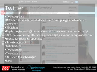 Twitter
•Tweet: update
•Retweet: iemands tweet ‘doorsturen’ naar je eigen netwerk. RT
vsretweet
• #Hashtag
•Reply: begint met @naam, alleen zichtbaar voor wie beiden volgt
• #FF: Follow Friday, elke vrijdag. Geen lijstjes, maar beargumenteren!
•Blockenvs Block & report spam
• Private account
•Urlinkorters
•Tweetlonger
•Tweetups
• #DTV en #Durftevragen
•Lists

    Couwenbergh                        Praktischaan de slag met… Social Media 22-05-2012
    Communiceert                                       Herman Couwenbergh @Hermaniak
 
