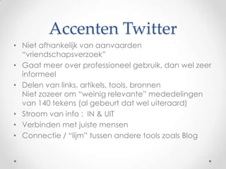 Accenten Twitter
• Niet afhankelijk van aanvaarden
“vriendschapsverzoek”
• Gaat meer over professioneel gebruik, dan wel zeer
informeel
• Delen van links, artikels, tools, bronnen
Niet zozeer om “weinig relevante” mededelingen
van 140 tekens (al gebeurt dat wel uiteraard)
• Stroom van info : IN & UIT
• Verbinden met juiste mensen
• Connectie / “lijm” tussen andere tools zoals Blog

 