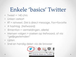 Enkele ‘basics’ Twitter
Tweet = 140 chrs
Linken verkort
RT = retweet, DM is direct message, Fav=favorite
# hashtag (trefwoord)
@mention = vermeldingen, allerlei
Mensen volgen > zoeken op trefwoord, of via
“gelijkgestemden”
• Lijsten
• Snel en handig delen via de browser
•
•
•
•
•
•

 