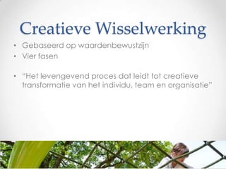 Creatieve Wisselwerking
• Gebaseerd op waardenbewustzijn
• Vier fasen
• “Het levengevend proces dat leidt tot creatieve
transformatie van het individu, team en organisatie”

 