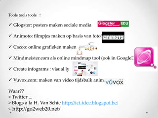 Tools tools tools !

 Glogster: posters maken sociale media
 Animoto: filmpjes maken op basis van foto’s
 Cacoo: online grafieken maken
 Mindmeister.com als online mindmap tool (ook in GoogleDocs)
 Create infograms : visual.ly
 Vuvox.com: maken van video tijdsbalk animatie

Waar??
> Twitter ...
> Blogs à la H. Van Schie http://ict-idee.blogspot.be/
>

http://go2web20.net/

 