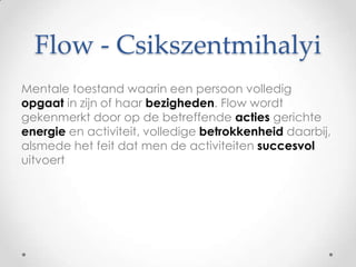 Flow - Csikszentmihalyi
Mentale toestand waarin een persoon volledig
opgaat in zijn of haar bezigheden. Flow wordt
gekenmerkt door op de betreffende acties gerichte
energie en activiteit, volledige betrokkenheid daarbij,
alsmede het feit dat men de activiteiten succesvol
uitvoert

 