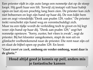 Een priester rijdt in zijn auto langs een nonnetje dat op de stoep
loopt. Hij geeft haar een lift. Terwijl zij instapt valt haar habijt
open en laat zij een prachtig lang been zien. De priester kan zich
niet beheersen en legt zijn hand op haar dij. De non kijkt hem
aan en zegt vriendelijk:"Denk aan psalm 129, vader." De priester
trekt verschrikt zijn hand weg en verontschuldigt zich.
Maar na een tijdje wordt de verleiding toch te groot en hij legt
weer zijn hand op haar dij. "Denk aan psalm 129," zegt het
nonnetje opnieuw. "Sorry, zuster, het vlees is zwak", zegt de
priester. Bij het klooster aangekomen, stapt de non uit en
glimlacht veelbetekenend naar de priester. Die rent naar zijn cel
en slaat de bijbel open op psalm 129. En leest:
"Gaat voort en zoek, omhoog en verder omhoog, want daar is
de glorie.”

Houd altijd goed je kennis op peil, anders mis
je fantastische kansen

 