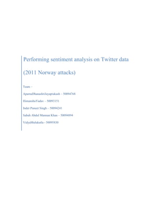 Performing sentiment analysis on Twitter data
(2011 Norway attacks)
Team –
AparnaDhanashriJayaprakash – 50094768
HimanshuYadav – 50093151
Inder Puneet Singh – 50094241
Sabah Abdul Mannan Khan – 50094894
VidyaMulukutla - 50095830
 