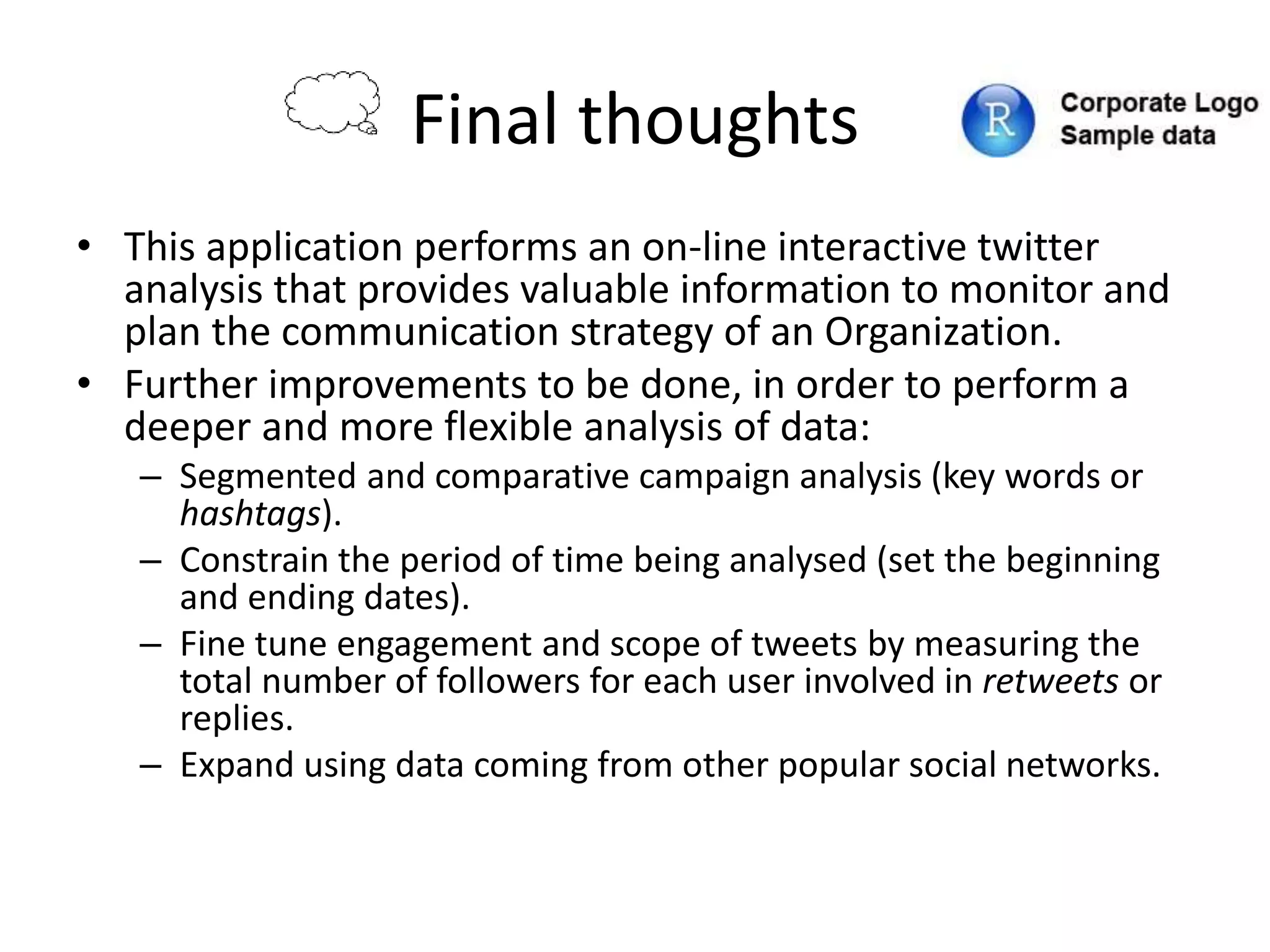 Final thoughts
• This application performs an on-line interactive twitter
analysis that provides valuable information to monitor and
plan the communication strategy of an Organization.
• Further improvements to be done, in order to perform a
deeper and more flexible analysis of data:
– Segmented and comparative campaign analysis (key words or
hashtags).
– Constrain the period of time being analysed (set the beginning
and ending dates).
– Fine tune engagement and scope of tweets by measuring the
total number of followers for each user involved in retweets or
replies.
– Expand using data coming from other popular social networks.
 