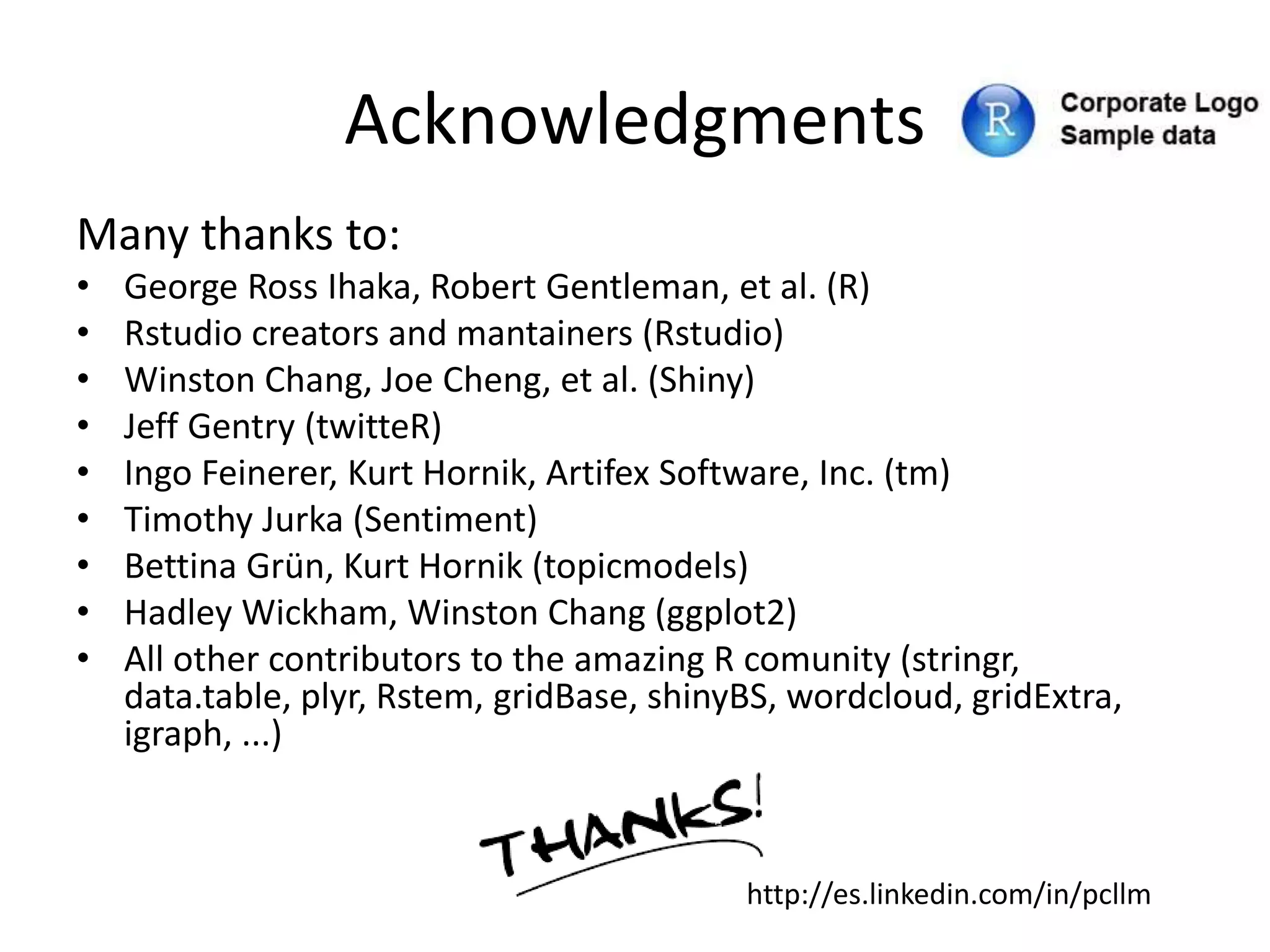 Acknowledgments
Many thanks to:
• George Ross Ihaka, Robert Gentleman, et al. (R)
• Rstudio creators and mantainers (Rstudio)
• Winston Chang, Joe Cheng, et al. (Shiny)
• Jeff Gentry (twitteR)
• Ingo Feinerer, Kurt Hornik, Artifex Software, Inc. (tm)
• Timothy Jurka (Sentiment)
• Bettina Grün, Kurt Hornik (topicmodels)
• Hadley Wickham, Winston Chang (ggplot2)
• All other contributors to the amazing R comunity (stringr,
data.table, plyr, Rstem, gridBase, shinyBS, wordcloud, gridExtra,
igraph, ...)
http://es.linkedin.com/in/pcllm
 