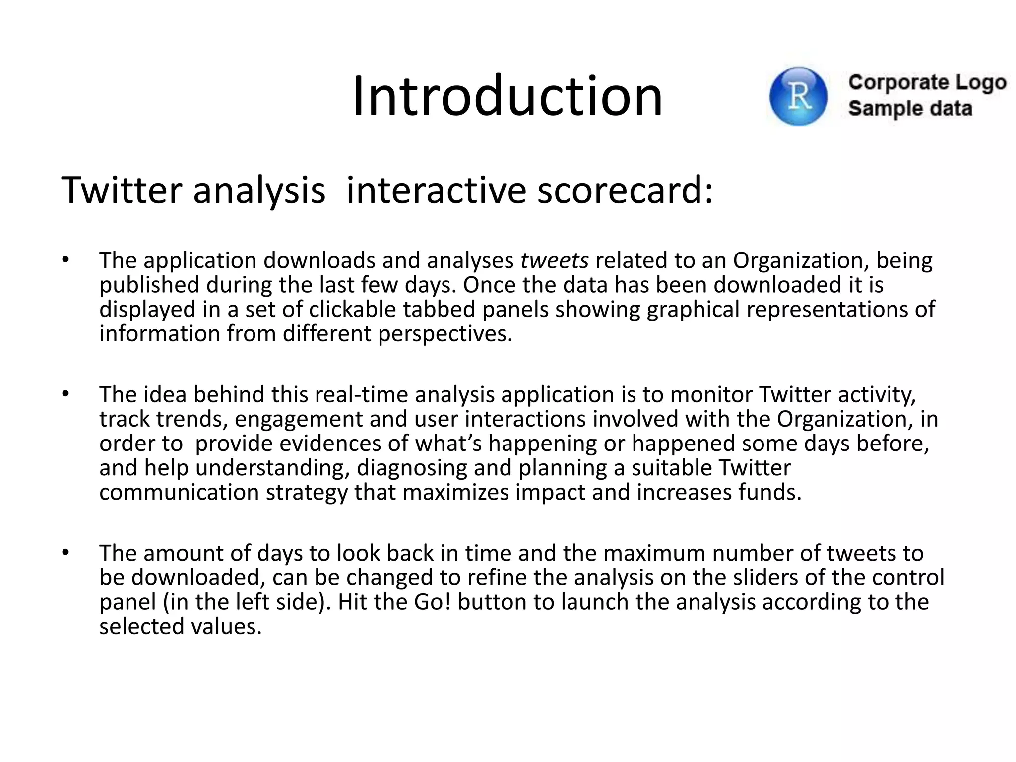 Introduction
Twitter analysis interactive scorecard:
• The application downloads and analyses tweets related to an Organization, being
published during the last few days. Once the data has been downloaded it is
displayed in a set of clickable tabbed panels showing graphical representations of
information from different perspectives.
• The idea behind this real-time analysis application is to monitor Twitter activity,
track trends, engagement and user interactions involved with the Organization, in
order to provide evidences of what’s happening or happened some days before,
and help understanding, diagnosing and planning a suitable Twitter
communication strategy that maximizes impact and increases funds.
• The amount of days to look back in time and the maximum number of tweets to
be downloaded, can be changed to refine the analysis on the sliders of the control
panel (in the left side). Hit the Go! button to launch the analysis according to the
selected values.
 