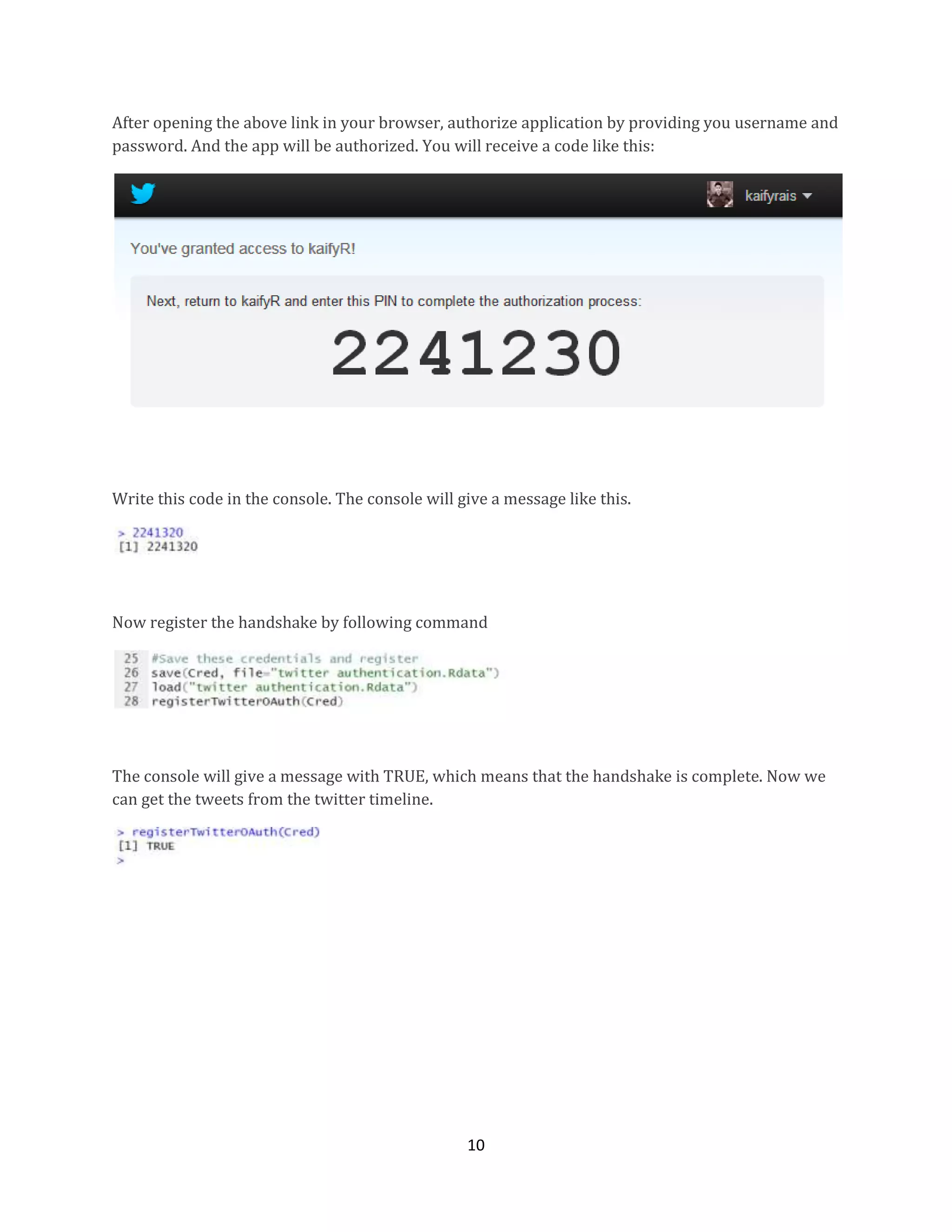 After opening the above link in your browser, authorize application by providing you username and
password. And the app will be authorized. You will receive a code like this:

Write this code in the console. The console will give a message like this.

Now register the handshake by following command

The console will give a message with TRUE, which means that the handshake is complete. Now we
can get the tweets from the twitter timeline.

10

 