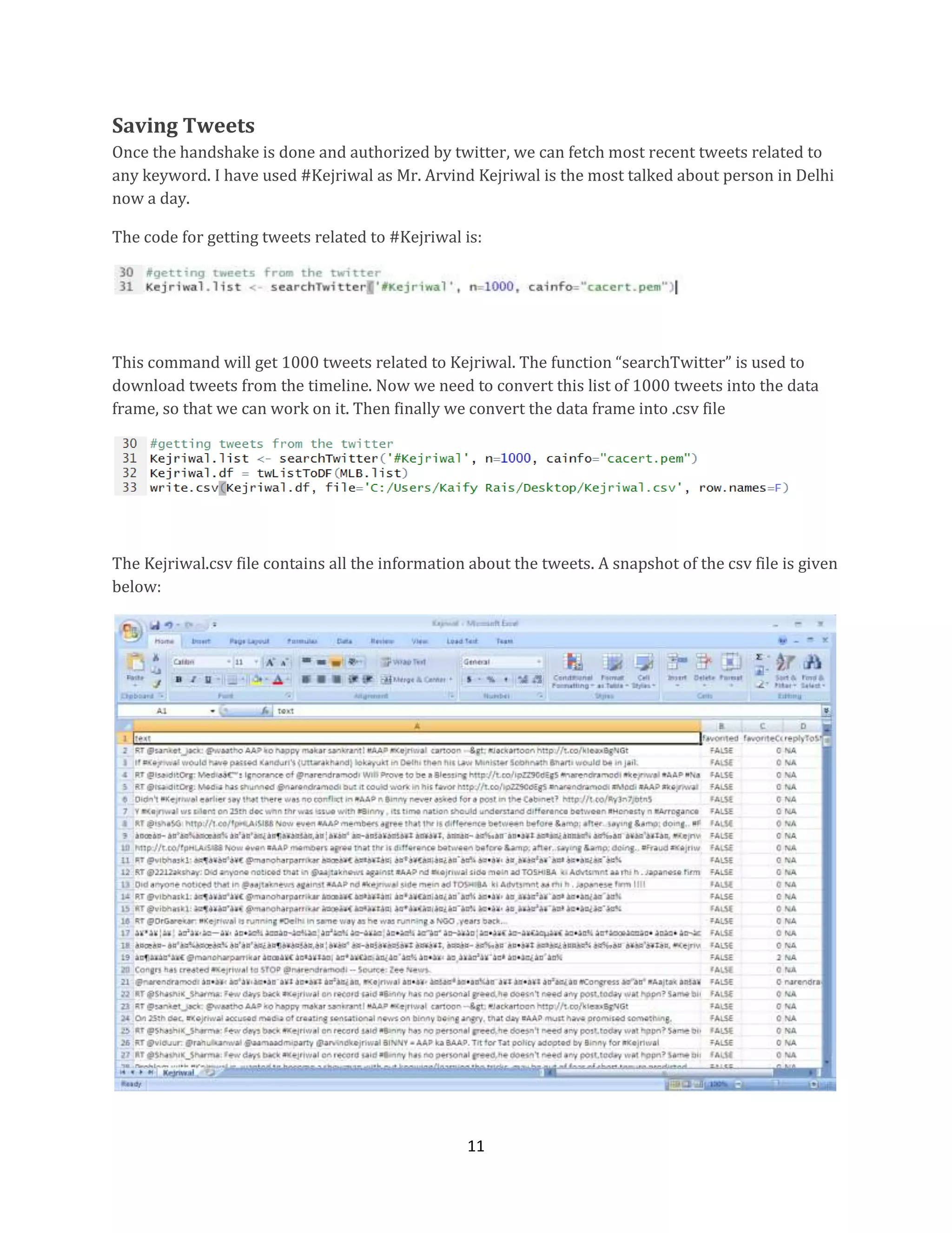Saving Tweets
Once the handshake is done and authorized by twitter, we can fetch most recent tweets related to
any keyword. I have used #Kejriwal as Mr. Arvind Kejriwal is the most talked about person in Delhi
now a day.
The code for getting tweets related to #Kejriwal is:

This command will get 1000 tweets related to Kejriwal. The function “searchTwitter” is used to
download tweets from the timeline. Now we need to convert this list of 1000 tweets into the data
frame, so that we can work on it. Then finally we convert the data frame into .csv file

The Kejriwal.csv file contains all the information about the tweets. A snapshot of the csv file is given
below:

11

 