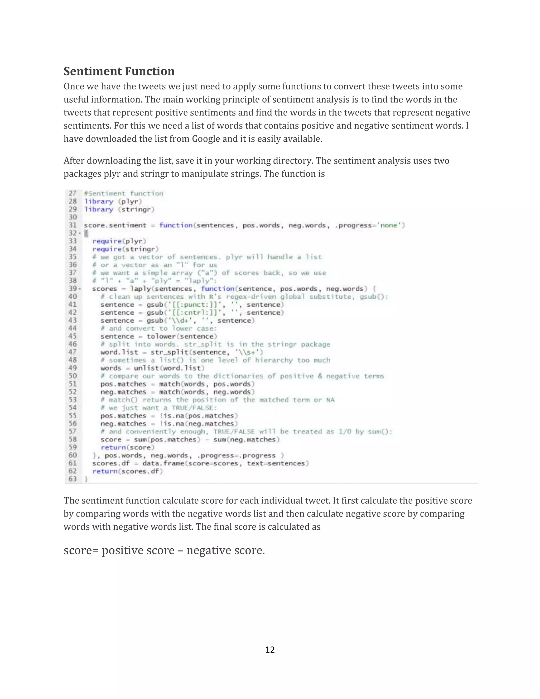 Sentiment Function
Once we have the tweets we just need to apply some functions to convert these tweets into some
useful information. The main working principle of sentiment analysis is to find the words in the
tweets that represent positive sentiments and find the words in the tweets that represent negative
sentiments. For this we need a list of words that contains positive and negative sentiment words. I
have downloaded the list from Google and it is easily available.
After downloading the list, save it in your working directory. The sentiment analysis uses two
packages plyr and stringr to manipulate strings. The function is

The sentiment function calculate score for each individual tweet. It first calculate the positive score
by comparing words with the negative words list and then calculate negative score by comparing
words with negative words list. The final score is calculated as

score= positive score – negative score.

12

 
