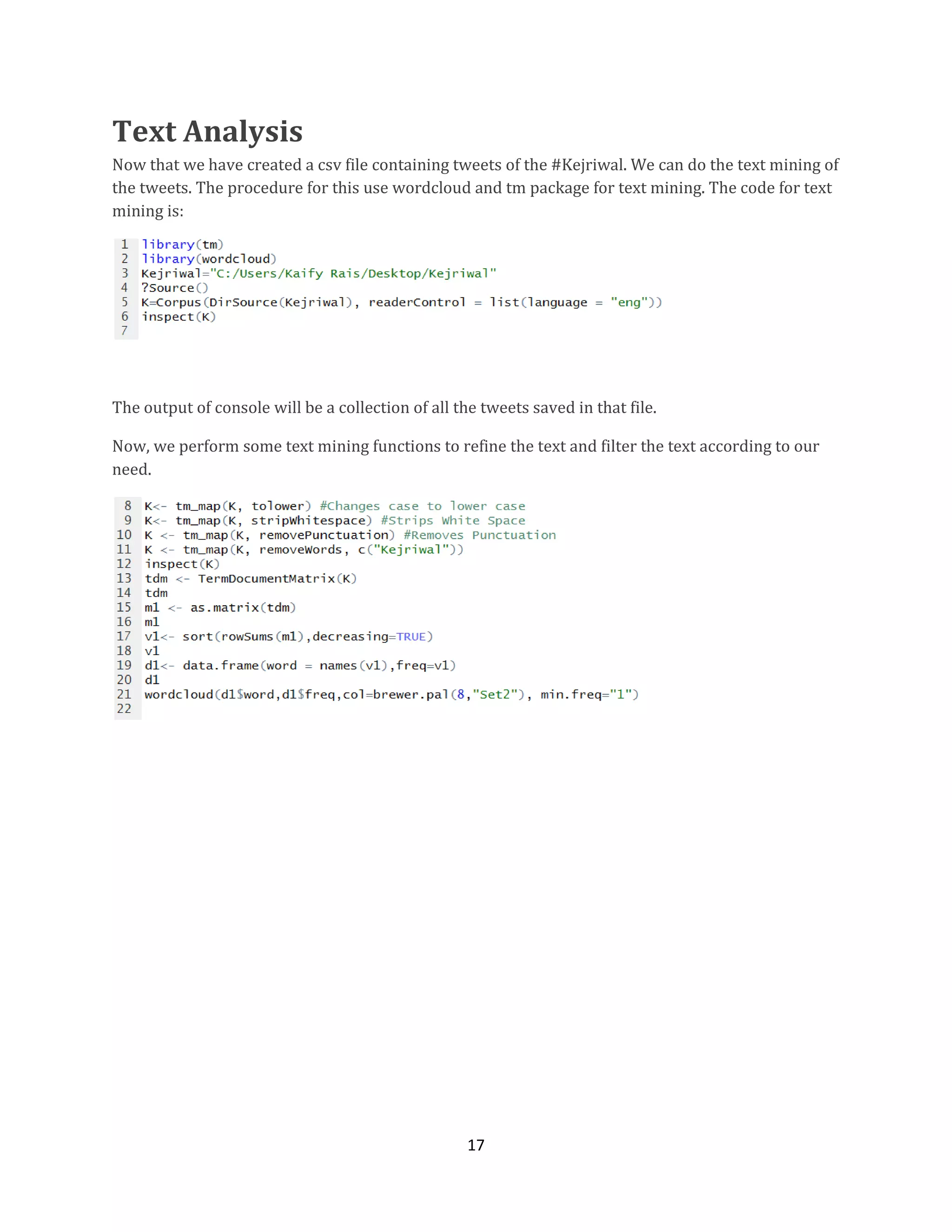 Text Analysis
Now that we have created a csv file containing tweets of the #Kejriwal. We can do the text mining of
the tweets. The procedure for this use wordcloud and tm package for text mining. The code for text
mining is:

The output of console will be a collection of all the tweets saved in that file.
Now, we perform some text mining functions to refine the text and filter the text according to our
need.

17

 
