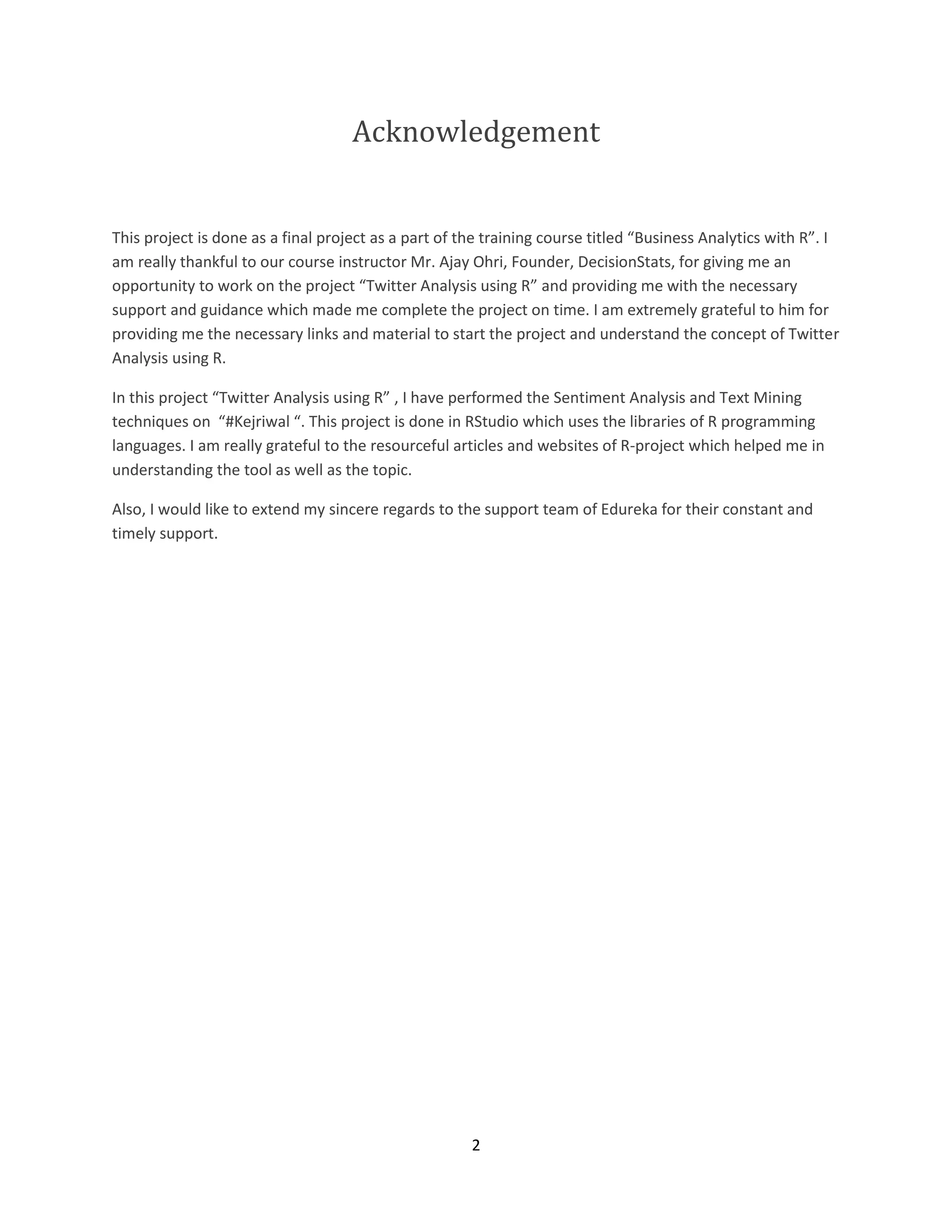 Acknowledgement

This project is done as a final project as a part of the training course titled “Business Analytics with R”. I
am really thankful to our course instructor Mr. Ajay Ohri, Founder, DecisionStats, for giving me an
opportunity to work on the project “Twitter Analysis using R” and providing me with the necessary
support and guidance which made me complete the project on time. I am extremely grateful to him for
providing me the necessary links and material to start the project and understand the concept of Twitter
Analysis using R.
In this project “Twitter Analysis using R” , I have performed the Sentiment Analysis and Text Mining
techniques on “#Kejriwal “. This project is done in RStudio which uses the libraries of R programming
languages. I am really grateful to the resourceful articles and websites of R-project which helped me in
understanding the tool as well as the topic.
Also, I would like to extend my sincere regards to the support team of Edureka for their constant and
timely support.

2

 