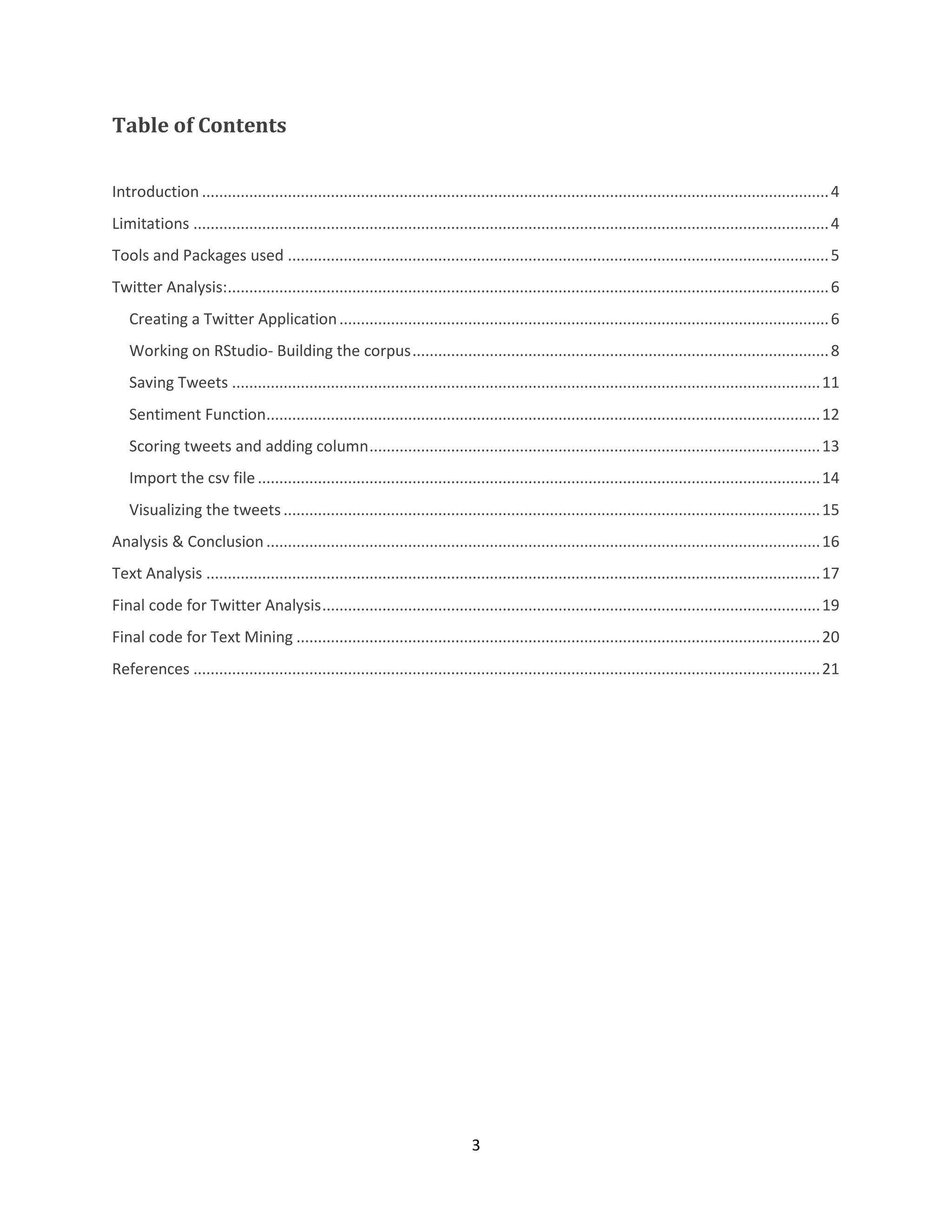 Table of Contents
Introduction .................................................................................................................................................. 4
Limitations .................................................................................................................................................... 4
Tools and Packages used .............................................................................................................................. 5
Twitter Analysis:............................................................................................................................................ 6
Creating a Twitter Application .................................................................................................................. 6
Working on RStudio- Building the corpus ................................................................................................. 8
Saving Tweets ......................................................................................................................................... 11
Sentiment Function................................................................................................................................. 12
Scoring tweets and adding column ......................................................................................................... 13
Import the csv file ................................................................................................................................... 14
Visualizing the tweets ............................................................................................................................. 15
Analysis & Conclusion ................................................................................................................................. 16
Text Analysis ............................................................................................................................................... 17
Final code for Twitter Analysis .................................................................................................................... 19
Final code for Text Mining .......................................................................................................................... 20
References .................................................................................................................................................. 21

3

 