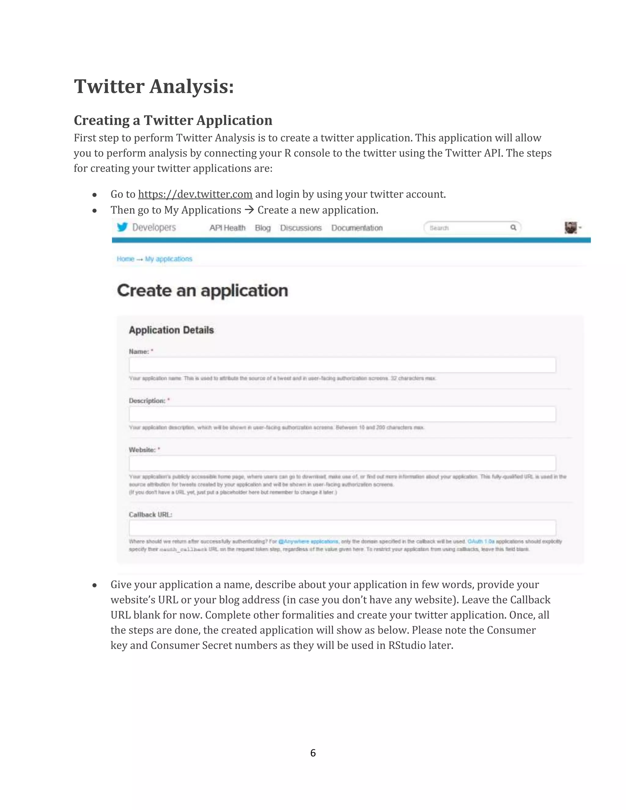 Twitter Analysis:
Creating a Twitter Application
First step to perform Twitter Analysis is to create a twitter application. This application will allow
you to perform analysis by connecting your R console to the twitter using the Twitter API. The steps
for creating your twitter applications are:
Go to https://dev.twitter.com and login by using your twitter account.
Then go to My Applications  Create a new application.

Give your application a name, describe about your application in few words, provide your
website’s URL or your blog address (in case you don’t have any website). Leave the Callback
URL blank for now. Complete other formalities and create your twitter application. Once, all
the steps are done, the created application will show as below. Please note the Consumer
key and Consumer Secret numbers as they will be used in RStudio later.

6

 