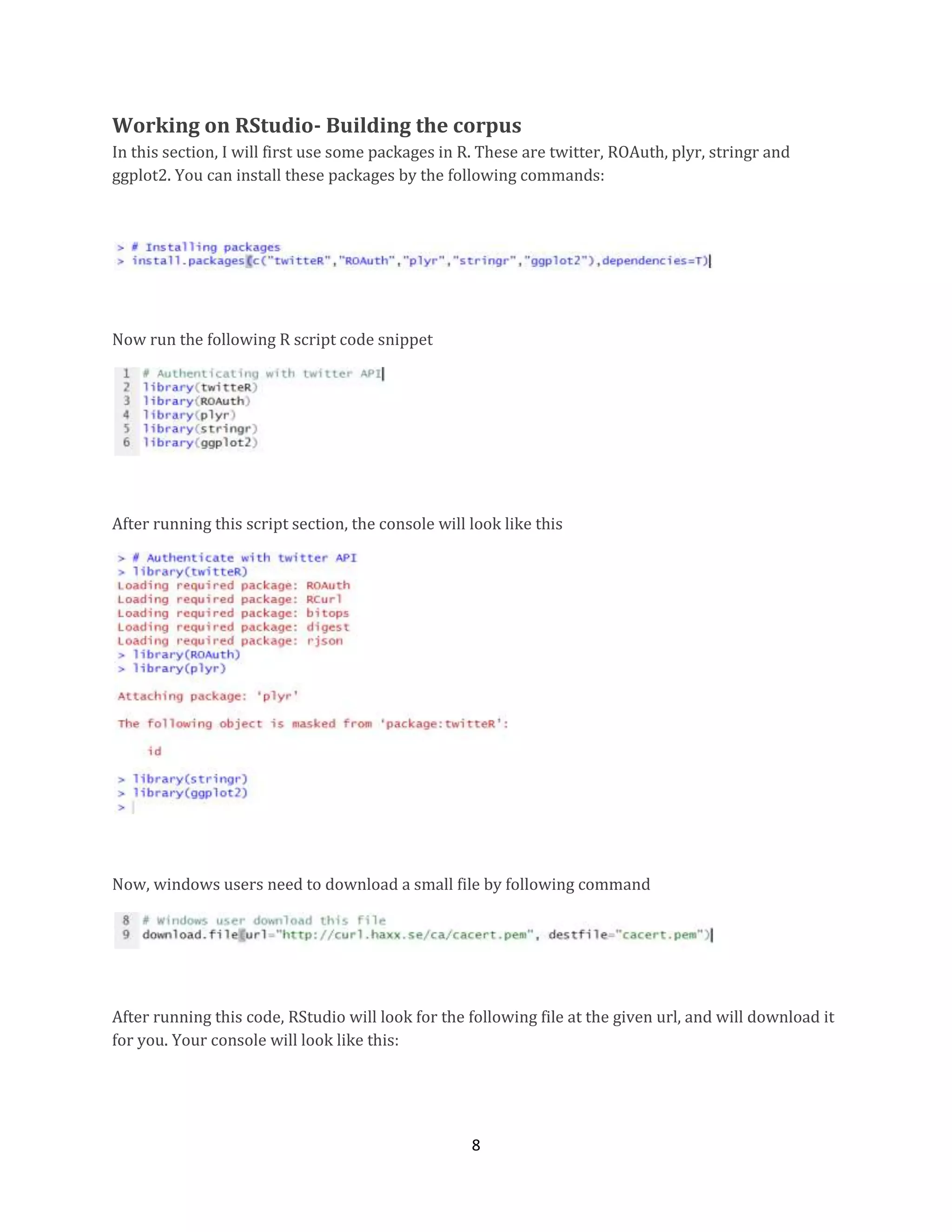 Working on RStudio- Building the corpus
In this section, I will first use some packages in R. These are twitter, ROAuth, plyr, stringr and
ggplot2. You can install these packages by the following commands:

Now run the following R script code snippet

After running this script section, the console will look like this

Now, windows users need to download a small file by following command

After running this code, RStudio will look for the following file at the given url, and will download it
for you. Your console will look like this:

8

 