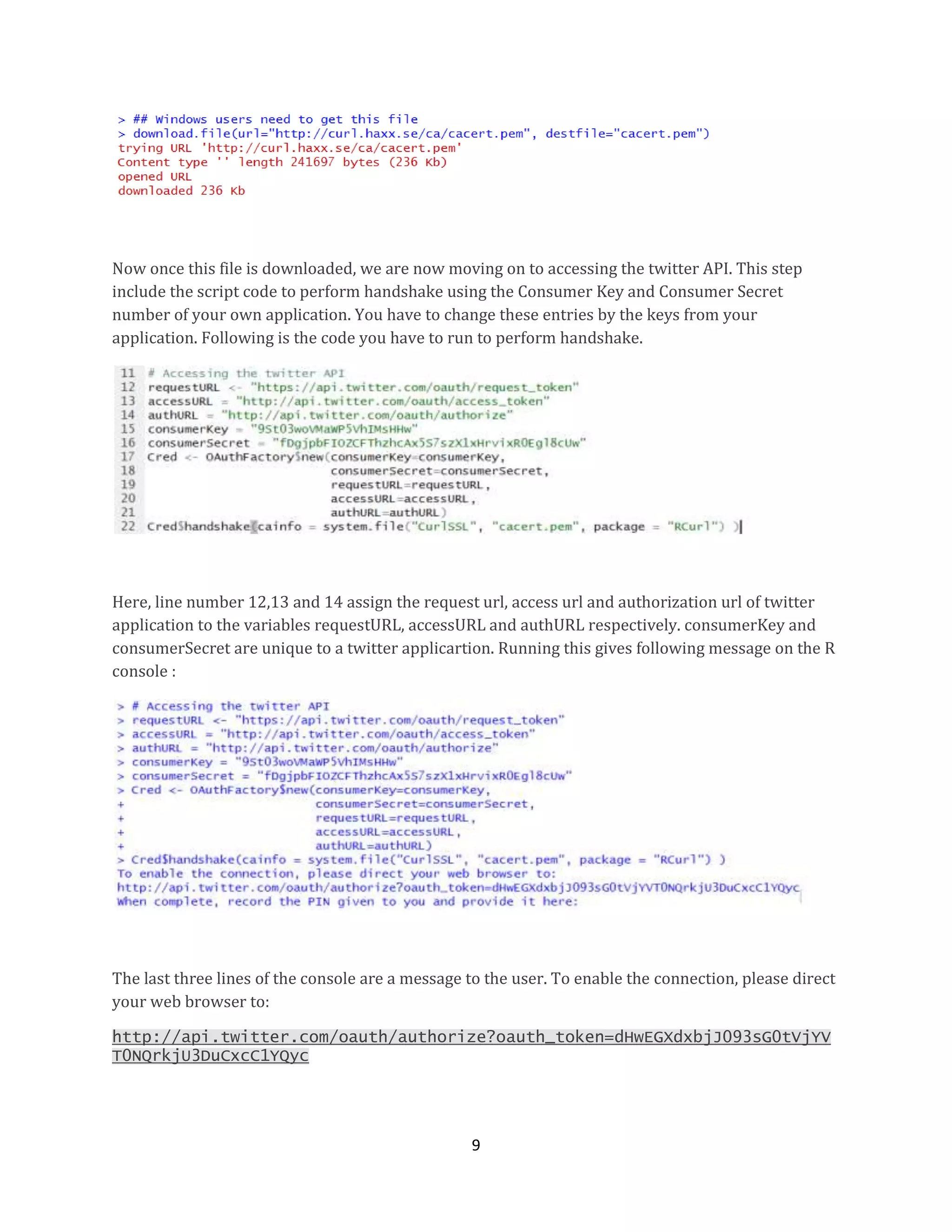 Now once this file is downloaded, we are now moving on to accessing the twitter API. This step
include the script code to perform handshake using the Consumer Key and Consumer Secret
number of your own application. You have to change these entries by the keys from your
application. Following is the code you have to run to perform handshake.

Here, line number 12,13 and 14 assign the request url, access url and authorization url of twitter
application to the variables requestURL, accessURL and authURL respectively. consumerKey and
consumerSecret are unique to a twitter applicartion. Running this gives following message on the R
console :

The last three lines of the console are a message to the user. To enable the connection, please direct
your web browser to:
http://api.twitter.com/oauth/authorize?oauth_token=dHwEGXdxbjJ093sG0tVjYV
T0NQrkjU3DuCxcC1YQyc

9

 