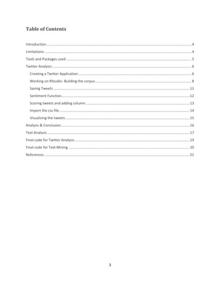 Table of Contents
Introduction .................................................................................................................................................. 4
Limitations .................................................................................................................................................... 4
Tools and Packages used .............................................................................................................................. 5
Twitter Analysis:............................................................................................................................................ 6
Creating a Twitter Application .................................................................................................................. 6
Working on RStudio- Building the corpus ................................................................................................. 8
Saving Tweets ......................................................................................................................................... 11
Sentiment Function................................................................................................................................. 12
Scoring tweets and adding column ......................................................................................................... 13
Import the csv file ................................................................................................................................... 14
Visualizing the tweets ............................................................................................................................. 15
Analysis & Conclusion ................................................................................................................................. 16
Text Analysis ............................................................................................................................................... 17
Final code for Twitter Analysis .................................................................................................................... 19
Final code for Text Mining .......................................................................................................................... 20
References .................................................................................................................................................. 21

3

 