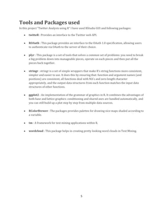 Tools and Packages used
In this project “Twitter Analysis using R” I have used RStudio GUI and following packages:
twitteR : Provides an interface to the Twitter web API.
ROAuth : This package provides an interface to the OAuth 1.0 specification, allowing users
to authenticate via OAuth to the server of their choice.
plyr : This package is a set of tools that solves a common set of problems: you need to break
a big problem down into manageable pieces, operate on each pieces and then put all the
pieces back together.
stringr : stringr is a set of simple wrappers that make R's string functions more consistent,
simpler and easier to use. It does this by ensuring that: function and argument names (and
positions) are consistent, all functions deal with NA's and zero length character
appropriately, and the output data structures from each function matches the input data
structures of other functions.
ggplot2 : An implementation of the grammar of graphics in R. It combines the advantages of
both base and lattice graphics: conditioning and shared axes are handled automatically, and
you can still build up a plot step by step from multiple data sources.
RColorBrewer : The packages provides palettes for drawing nice maps shaded according to
a variable.
tm : A framework for text mining applications within R.
wordcloud : This package helps in creating pretty looking word clouds in Text Mining.

5

 