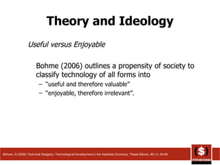 Theory and Ideology Useful versus Enjoyable Bohme (2006) outlines a propensity of society to classify technology of all forms into  “ useful and therefore valuable”  “ enjoyable, therefore irrelevant”.  Böhme, G (2006) Technical Gadgetry: Technological Development in the Aesthetic Economy, Thesis Eleven, 86 (1): 54-66 
