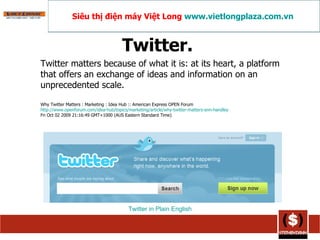 Twitter.  Twitter matters because of what it is: at its heart, a platform that offers an exchange of ideas and information on an unprecedented scale. Why Twitter Matters : Marketing : Idea Hub :: American Express OPEN Forum http://www.openforum.com/idea-hub/topics/marketing/article/why-twitter-matters-ann-handley Fri Oct 02 2009 21:16:49 GMT+1000 (AUS Eastern Standard Time)  Twitter in Plain English Siêu thị điện máy Việt Long  www.vietlongplaza.com.vn   