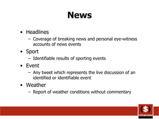 News Headlines Coverage of breaking news and personal eye-witness accounts of news events Sport Identifiable results of sporting events Event Any tweet which represents the live discussion of an identified or identifiable event Weather Report of weather conditions without commentary  