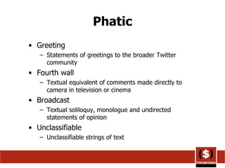Phatic Greeting Statements of greetings to the broader Twitter community  Fourth wall Textual equivalent of comments made directly to camera in television or cinema Broadcast Textual soliloquy, monologue and undirected statements of opinion Unclassifiable Unclassifiable strings of text 
