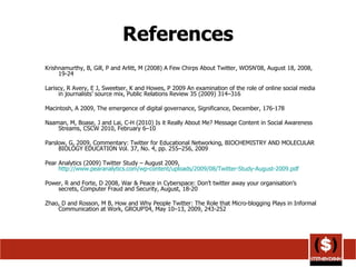 References Krishnamurthy, B, Gill, P and Arlitt, M (2008) A Few Chirps About Twitter, WOSN'08, August 18, 2008, 19-24 Lariscy, R Avery, E J, Sweetser, K and Howes, P 2009 An examination of the role of online social media in journalists’ source mix, Public Relations Review 35 (2009) 314–316 Macintosh, A 2009, The emergence of digital governance, Significance, December, 176-178 Naaman, M, Boase, J and Lai, C-H (2010) Is it Really About Me? Message Content in Social Awareness Streams, CSCW 2010, February 6–10 Parslow, G, 2009, Commentary: Twitter for Educational Networking, BIOCHEMISTRY AND MOLECULAR BIOLOGY EDUCATION Vol. 37, No. 4, pp. 255–256, 2009 Pear Analytics (2009) Twitter Study – August 2009,  http://www.pearanalytics.com/wp-content/uploads/2009/08/Twitter-Study-August-2009.pdf   Power, R and Forte, D 2008, War & Peace in Cyberspace: Don’t twitter away your organisation’s secrets, Computer Fraud and Security, August, 18-20 Zhao, D and Rosson, M B, How and Why People Twitter: The Role that Micro-blogging Plays in Informal Communication at Work, GROUP’04, May 10–13, 2009, 243-252 