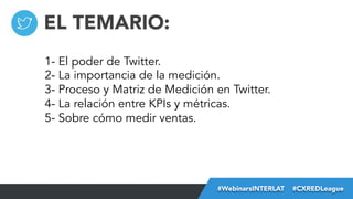 EL TEMARIO:
1- El poder de Twitter.
2- La importancia de la medición.
3- Proceso y Matriz de Medición en Twitter.
4- La relación entre KPIs y métricas.
5- Sobre cómo medir ventas.

#FormaciónEBusiness
#WebinarsINTERLAT  #CXREDLeague

 