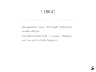 3. ABONNÉS 
• D’où proviennent mes abonnés ? Dois-je adapter la langue de mes 
tweets (si multilingues). 
• Quels sont leurs centres d’intérêts ? Les tweets sur ces thématiques 
sont-ils ceux qui récoltent le plus d’engagements ? 
! 
 