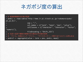 > #
> pndic <- read.table("http://www.lr.pi.titech.ac.jp/~takamura/pubs/
pn_ja.dic",
+                     sep = ":",
+                     col.names = c("term", "kana", "pos", "value"),
+                     colClasses = c("character", "character", "factor",
"numeric"),
+                     fileEncoding = "Shift_JIS")
> #
> #
> pndic2 <- aggregate(value ~ term + pos, pndic, mean)
 