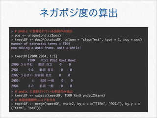 > # pndic
> pos <- unique(pndic2$pos)
> tweetDF <- docDF(statusDF, column = "cleanText", type = 1, pos = pos)
number of extracted terms = 7164
now making a data frame. wait a while!

> tweetDF[2900:2904, 1:5]
         TERM   POS1 POS2 Row1 Row2
2900                      0    0
2901                         0       0
2902                     0       0
2903                         0       0
2904                         0       0
> # pndic
> tweetDF <- subset(tweetDF, TERM %in% pndic2$term)
> #
> tweetDF <- merge(tweetDF, pndic2, by.x = c("TERM", "POS1"), by.y = c
("term", "pos"))
 