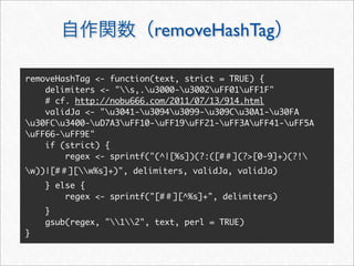 removeHashTag

removeHashTag <- function(text, strict = TRUE) {
    delimiters <- "s,.u3000-u3002uFF01uFF1F"
    # cf. http://nobu666.com/2011/07/13/914.html
    validJa <- "u3041-u3094u3099-u309Cu30A1-u30FA
u30FCu3400-uD7A3uFF10-uFF19uFF21-uFF3AuFF41-uFF5A
uFF66-uFF9E"
    if (strict) {
        regex <- sprintf("(^|[%s])(?:([# ](?>[0-9]+)(?!
w))|[#   ][w%s]+)", delimiters, validJa, validJa)
    } else {
        regex <- sprintf("[#   ][^%s]+", delimiters)
    }
    gsub(regex, "12", text, perl = TRUE)
}
 