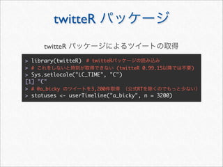 twitteR
      twitteR
> library(twitteR) # twitteR
> #                          (twitteR 0.99.15     )
> Sys.setlocale("LC_TIME", "C")
[1] "C"
> # @a_bicky         3,200          RT
> statuses <- userTimeline("a_bicky", n = 3200)
 