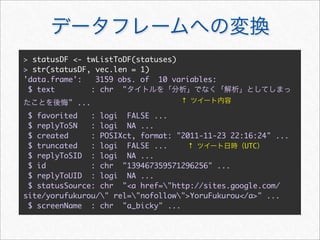 > statusDF <- twListToDF(statuses)
> str(statusDF, vec.len = 1)
'data.frame':	 3159 obs. of 10 variables:
 $ text        : chr "
         " ...                     ↑

 $ favorited   : logi FALSE ...
 $ replyToSN   : logi NA ...
 $ created     : POSIXct, format: "2011-11-23 22:16:24" ...
 $ truncated   : logi FALSE ...      ↑           UTC
 $ replyToSID : logi NA ...
 $ id          : chr "139467359571296256" ...
 $ replyToUID : logi NA ...
 $ statusSource: chr "<a href="http://sites.google.com/
site/yorufukurou/" rel="nofollow">YoruFukurou</a>" ...
 $ screenName : chr "a_bicky" ...
 