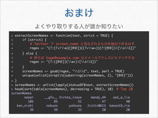 > extractScreenNames <- function(text, strict = TRUE) {
+     if (strict) {
+         # Twitter     screen_name
+         regex <- "(?:(?<!w)([@ ])((?>w+))(?![@ ])|[sS])"
+     } else {
+         #       hoge@example.com
+         regex <- "(?:([@   ])(w+)|[sS])"
+     }
+     screenNames <- gsub(regex, "12", text, perl = TRUE)
+     unique(unlist(strsplit(substring(screenNames, 2), "[@ ]")))
+ }
> screenNames <- unlist(lapply(statusDF$text, extractScreenNames))
> head(sort(table(screenNames), decreasing = TRUE), 10) # Top 10
screenNames
        naopr     __gfx__ hirota_inoue     mandy_44    ask_a_lie
          105          85           51           47           40
    ken_nishi      nokuno      yokkuns   JinJin0613 kanon19_rie
           39          39           33           20           20
 